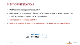 5. DOCUMENTACIÓN
• Modificaciones de registros “(adecuada)”
• documentación en sistemas informáticos → permisos para el acceso. registro de
modificaciones y supresiones. → “al menos 4-ojos”.
• Tener copias de seguridad, ¿dónde?
• Qué hacer si pierden o deteriora la documentación? → definido en procedimiento.
00404880
Lote: 0040480
5/13/2022 | Aesculap Academy
41
 