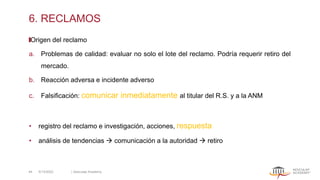 6. RECLAMOS
Origen del reclamo
a. Problemas de calidad: evaluar no solo el lote del reclamo. Podría requerir retiro del
mercado.
b. Reacción adversa e incidente adverso
c. Falsificación: comunicar inmediatamente al titular del R.S. y a la ANM
• registro del reclamo e investigación, acciones, respuesta
• análisis de tendencias → comunicación a la autoridad → retiro
5/13/2022 | Aesculap Academy
44
 