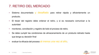7. RETIRO DEL MERCADO
• Sistema documentado y desafiado para retirar rápida y eficientemente un
producto.
• El titular del registro debe ordenar el retiro, y si es necesario comunicar a la
autoridad
• monitoreo, conciliación y registro de todo el proceso de retiro.
• Se debe cumplir las condiciones de almacenamiento de un producto retirado hasta
que tenga su decisión final
• evaluar la eficacia del proceso al menos una vez al año.
5/13/2022 | Aesculap Academy
45
 