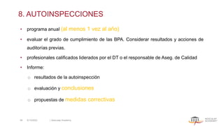 8. AUTOINSPECCIONES
• programa anual (al menos 1 vez al año)
• evaluar el grado de cumplimiento de las BPA. Considerar resultados y acciones de
auditorías previas.
• profesionales calificados liderados por el DT o el responsable de Aseg. de Calidad
• Informe:
o resultados de la autoinspección
o evaluación y conclusiones
o propuestas de medidas correctivas
5/13/2022 | Aesculap Academy
46
 