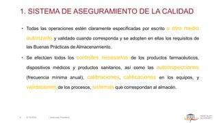 1. SISTEMA DE ASEGURAMIENTO DE LA CALIDAD
• Todas las operaciones estén claramente especificadas por escrito u otro medio
autorizado y validado cuando corresponda y se adopten en ellas los requisitos de
las Buenas Prácticas de Almacenamiento.
• Se efectúen todos los controles necesarios de los productos farmacéuticos,
dispositivos médicos y productos sanitarios, así como las autoinspecciones
(frecuencia mínima anual), calibraciones, calificaciones en los equipos, y
validaciones de los procesos, sistemas que correspondan al almacén.
5/13/2022 | Aesculap Academy
6
 