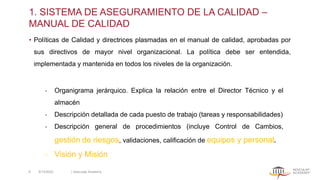 1. SISTEMA DE ASEGURAMIENTO DE LA CALIDAD –
MANUAL DE CALIDAD
• Políticas de Calidad y directrices plasmadas en el manual de calidad, aprobadas por
sus directivos de mayor nivel organizacional. La política debe ser entendida,
implementada y mantenida en todos los niveles de la organización.
‐ Organigrama jerárquico. Explica la relación entre el Director Técnico y el
almacén
‐ Descripción detallada de cada puesto de trabajo (tareas y responsabilidades)
‐ Descripción general de procedimientos (incluye Control de Cambios,
gestión de riesgos, validaciones, calificación de equipos y personal.
‐ Visión y Misión
5/13/2022 | Aesculap Academy
8
 