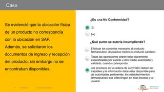Caso
Se evidenció que la ubicación física
de un producto no correspondía
con la ubicación en SAP.
Además, se solicitaron los
documentos de ingreso y recepción
del producto; sin embargo no se
encontraban disponibles.
¿Es una No Conformidad?
Sí
No
¿Qué punto se estaría incumpliendo?
Efectuar los controles necesario al producto
farmacéutico, dispositivo médico o producto sanitario.
Todas las operaciones deben estar claramente
especificadas por escrito u otro medio autorizado y
validado, cuando corresponda .
Los procesos en la cadena de suministro deben ser
trazables y la información debe estar disponible para
las autoridades pertinentes, los establecimientos
farmacéuticos que intervengan en este proceso y al
usuario.
5/13/2022 | Aesculap Academy
9
 