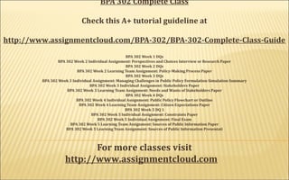 BPA 302 Complete Class
Check this A+ tutorial guideline at
http://www.assignmentcloud.com/BPA-302/BPA-302-Complete-Class-Guide
BPA 302 Week 1 DQs
BPA 302 Week 2 Individual Assignment: Perspectives and Choices Interview or Research Paper
BPA 302 Week 2 DQs
BPA 302 Week 2 Learning Team Assignment: Policy-Making Process Paper
BPA 302 Week 3 DQs
BPA 302 Week 3 Individual Assignment: Managing Challenges in Public Policy Formulation Simulation Summary
BPA 302 Week 3 Individual Assignment: Stakeholders Paper
BPA 302 Week 3 Learning Team Assignment: Needs and Wants of Stakeholders Paper
BPA 302 Week 4 DQs
BPA 302 Week 4 Individual Assignment: Public Policy Flowchart or Outline
BPA 302 Week 4 Learning Team Assignment: Citizen Expectations Paper
BPA 302 Week 5 DQ 1
BPA 302 Week 5 Individual Assignment: Constraints Paper
BPA 302 Week 5 Individual Assignment: Final Exam
BPA 302 Week 5 Learning Team Assignment: Sources of Public Information Paper
BPA 302 Week 5 Learning Team Assignment: Sources of Public Information Presentati
  
For more classes visit
http://www.assignmentcloud.com   
     
 
 