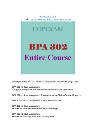 BPA 302 Entire Course
Link : http://uopexam.com/product/bpa-302-entire-course/
Some typical files BPA 302 Individual Assignments ArticleAnalysisPaper.doc
BPA 302 Individual Assignments
ManagingChallengesInPublicPolicyFormulationSimulationSummary.doc
BPA 302 Individual Assignments Perspectives&amp;ChoicesResearchPaper.doc
BPA 302 Individual Assignments StakeholdersPaper.doc
BPA 302 Individual Assignments
Week4IndividualAssignmentPublicPolicyFlowchart.ppt
BPA 302 Individual Assignments
Week5IndividualAssignmentConstraintsPaper.doc
 