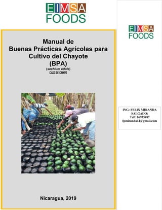 INDICE DE CONTENIDO
Manual de
Buenas Prácticas Agrícolas para
Cultivo del Chayote
(BPA)
(sechium edule)
CASO DE CAMPO
Nicaragua, 2019
ING: FELIX MIRANDA
SALGADO:
Telf. 86935487
fpmiranda44@gmail.com
 