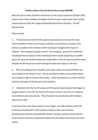 Written evidence from the BP pensioners group DBP0080
After the closure date of written submissions to this Inquiry passed on 26 April 2023,
several issues that we believe are highly relevant to your Inquiry have come to light
concerning one of the UK’s largest Defined Benefit Pension Schemes – The BP
Pension Fund.
These include:
1. The decision last month of the sponsoring company to overrule the clear
recommendation of the Fund Trustees and block a discretionary increase in the
pensions payable to the members which would part-recognise the impact of
inflation. The company has given several – but changing - reasons for its decision
including financial impact on the Fund (despite the trustees proposing it) and BP’s
desire for equity of treatment between stakeholders in the UK and around the world
(despite the BP UK pension scheme being UK based and subject to UK law).
2. BP’s Annual Report has revealed a very large surplus of around £6 billion has
accumulated in the Pension Fund. The Annual Report makes an assumption about
the Company’s right to recover that surplus - which we believe is in conflict with the
interests and rights of the Pension Fund members.
3. Indications that the Fund Trustees and the sponsoring company have begun to
progress plans to ‘hive-off’ the Fund to third party insurers now that it is closed to
new members and new accruals. There has been no consultation with members
about such a step.
In the short time since these matters came to light, over 900 members of the BP
Fund have contacted BP or the Trustees to express their alarm at these
developments and have demanded BP and the Trustees properly consult with the
Fund members and most importantly explain how the above three factors are inter-
woven.
 