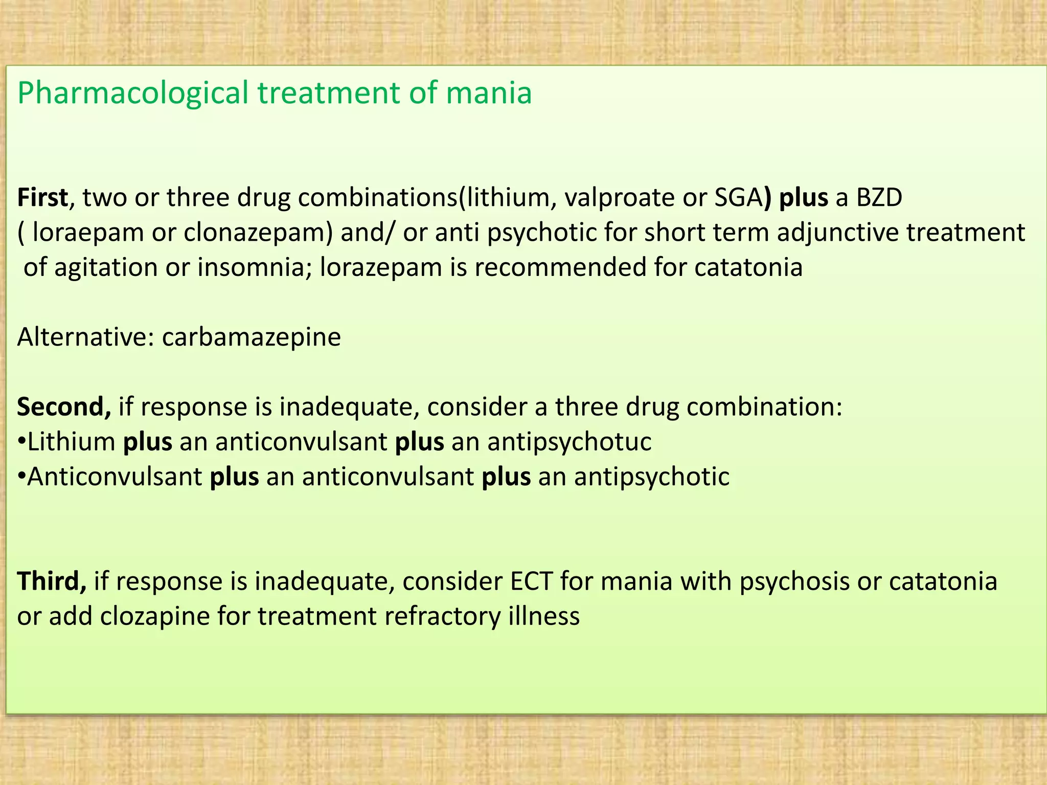 Pharmacological treatment of mania
First, two or three drug combinations(lithium, valproate or SGA) plus a BZD
( loraepam or clonazepam) and/ or anti psychotic for short term adjunctive treatment
of agitation or insomnia; lorazepam is recommended for catatonia
Alternative: carbamazepine
Second, if response is inadequate, consider a three drug combination:
•Lithium plus an anticonvulsant plus an antipsychotuc
•Anticonvulsant plus an anticonvulsant plus an antipsychotic
Third, if response is inadequate, consider ECT for mania with psychosis or catatonia
or add clozapine for treatment refractory illness
 