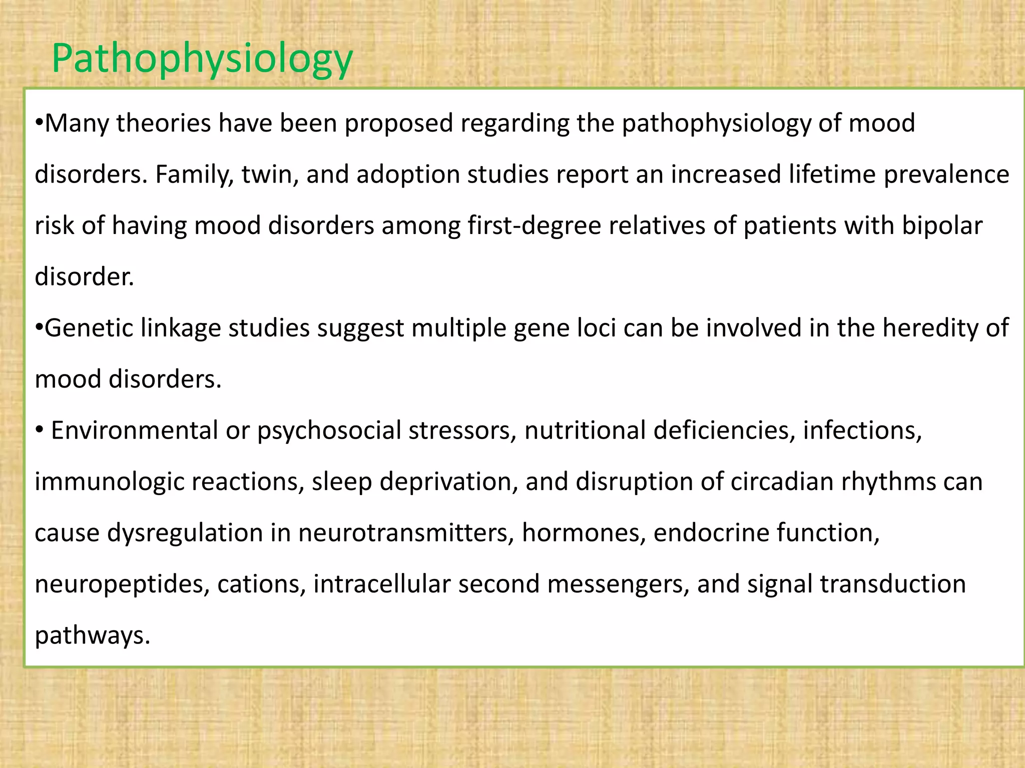 •Many theories have been proposed regarding the pathophysiology of mood
disorders. Family, twin, and adoption studies report an increased lifetime prevalence
risk of having mood disorders among first-degree relatives of patients with bipolar
disorder.
•Genetic linkage studies suggest multiple gene loci can be involved in the heredity of
mood disorders.
• Environmental or psychosocial stressors, nutritional deficiencies, infections,
immunologic reactions, sleep deprivation, and disruption of circadian rhythms can
cause dysregulation in neurotransmitters, hormones, endocrine function,
neuropeptides, cations, intracellular second messengers, and signal transduction
pathways.
Pathophysiology
 