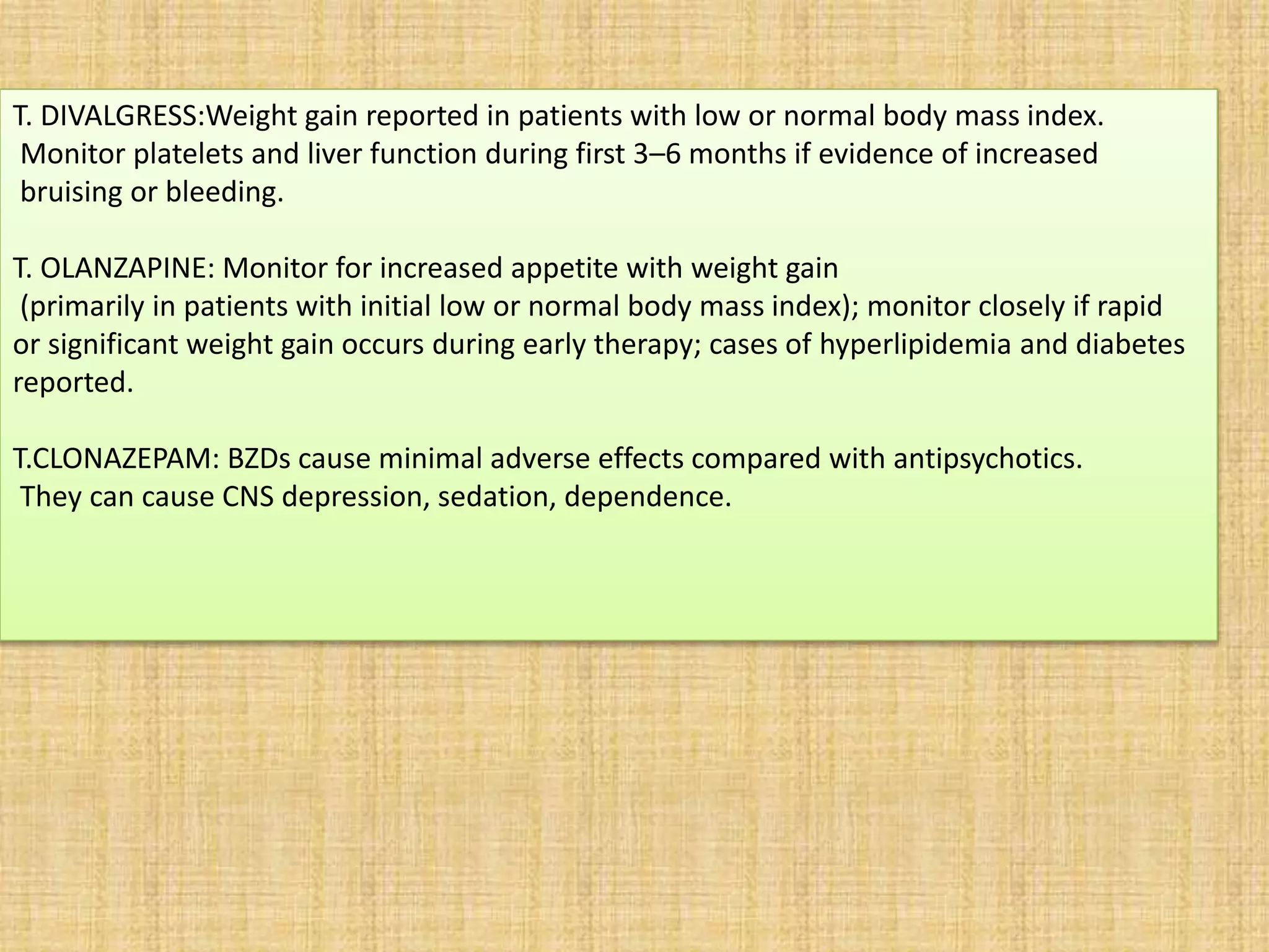 T. DIVALGRESS:Weight gain reported in patients with low or normal body mass index.
Monitor platelets and liver function during first 3–6 months if evidence of increased
bruising or bleeding.
T. OLANZAPINE: Monitor for increased appetite with weight gain
(primarily in patients with initial low or normal body mass index); monitor closely if rapid
or significant weight gain occurs during early therapy; cases of hyperlipidemia and diabetes
reported.
T.CLONAZEPAM: BZDs cause minimal adverse effects compared with antipsychotics.
They can cause CNS depression, sedation, dependence.
 