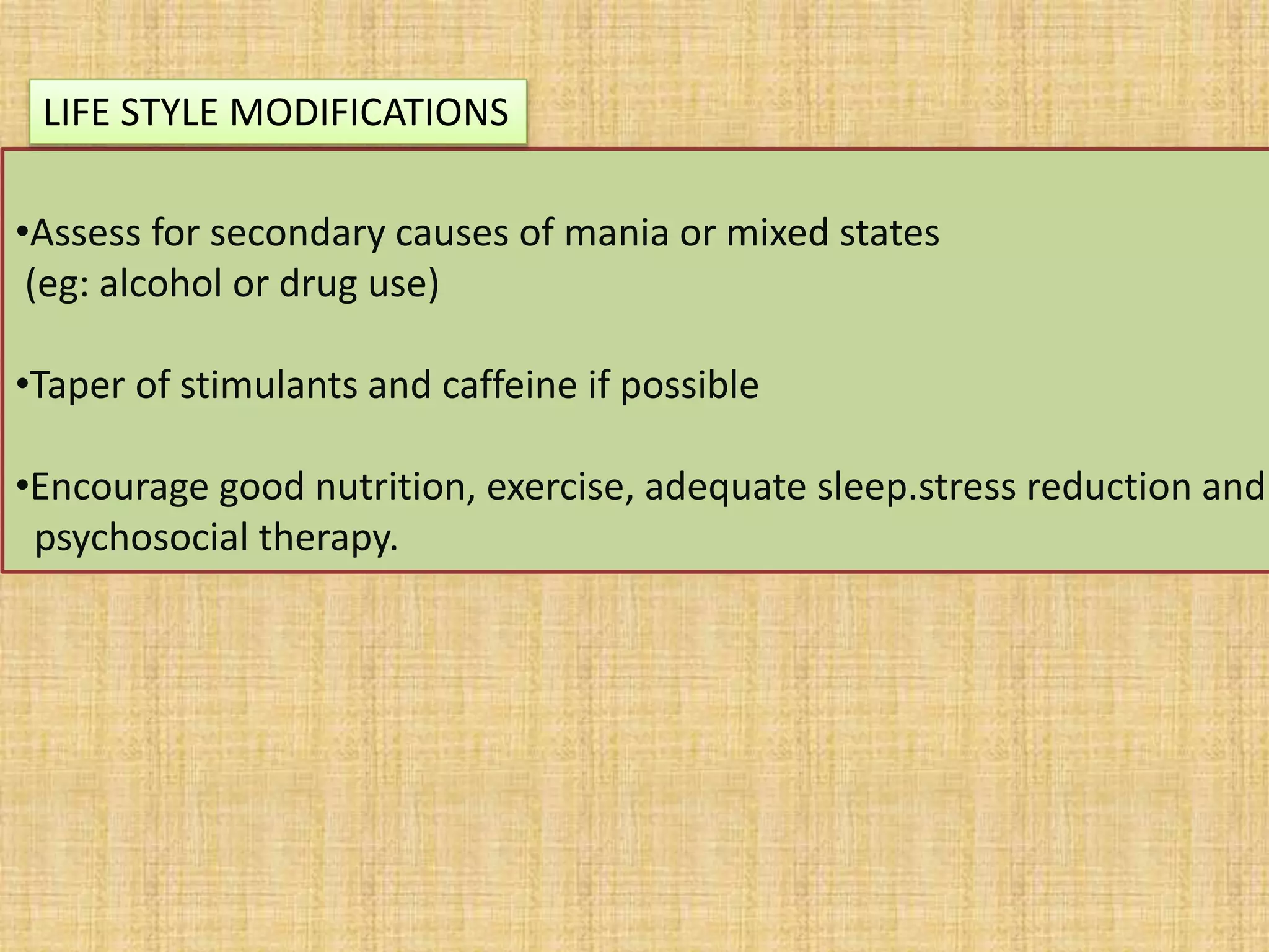 •Assess for secondary causes of mania or mixed states
(eg: alcohol or drug use)
•Taper of stimulants and caffeine if possible
•Encourage good nutrition, exercise, adequate sleep.stress reduction and
psychosocial therapy.
LIFE STYLE MODIFICATIONS
 