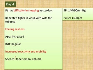 Day 4
Pt has difficulty in sleeping yesterday
Repeated fights in ward with wife for
tobacco
Feeling restless
App: Increased
B/B: Regular
Increased reactivity and mobility
Speech: tone.tempo, volume
BP: 140/90mmHg
Pulse: 140bpm
 