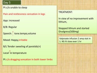 Day 5
Pt c/o unable to sleep
Pain and restlessness sensation in legs
App: increased
B/B: Regular
Speech: tone.tempo,volume
Mood: Happy,irritable
B/L Tender sweeling of parotids(+)
Local in temperature
Pt c/o dragging sensation in both lower limbs
TREATMENT:
In view of no improvement with
lithium,
Stopped lithium and started
Divalgress(500mg)
Valproate infusion 2 amp stat in
1. NS IV slow over 1 hr
 