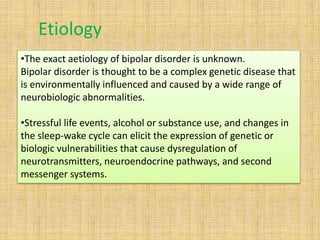 •The exact aetiology of bipolar disorder is unknown.
Bipolar disorder is thought to be a complex genetic disease that
is environmentally influenced and caused by a wide range of
neurobiologic abnormalities.
•Stressful life events, alcohol or substance use, and changes in
the sleep-wake cycle can elicit the expression of genetic or
biologic vulnerabilities that cause dysregulation of
neurotransmitters, neuroendocrine pathways, and second
messenger systems.
Etiology
 