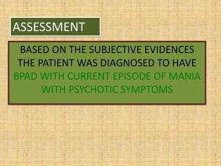 ASSESSMENT
BASED ON THE SUBJECTIVE EVIDENCES
THE PATIENT WAS DIAGNOSED TO HAVE
BPAD WITH CURRENT EPISODE OF MANIA
WITH PSYCHOTIC SYMPTOMS
 