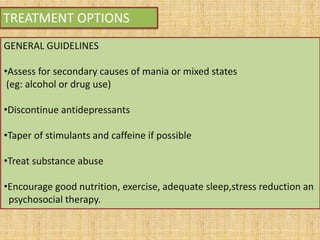 TREATMENT OPTIONS
GENERAL GUIDELINES
•Assess for secondary causes of mania or mixed states
(eg: alcohol or drug use)
•Discontinue antidepressants
•Taper of stimulants and caffeine if possible
•Treat substance abuse
•Encourage good nutrition, exercise, adequate sleep,stress reduction an
psychosocial therapy.
 