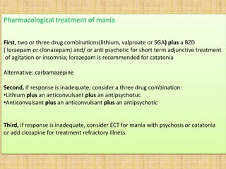 Pharmacological treatment of mania
First, two or three drug combinations(lithium, valproate or SGA) plus a BZD
( loraepam or clonazepam) and/ or anti psychotic for short term adjunctive treatment
of agitation or insomnia; lorazepam is recommended for catatonia
Alternative: carbamazepine
Second, if response is inadequate, consider a three drug combination:
•Lithium plus an anticonvulsant plus an antipsychotuc
•Anticonvulsant plus an anticonvulsant plus an antipsychotic
Third, if response is inadequate, consider ECT for mania with psychosis or catatonia
or add clozapine for treatment refractory illness
 
