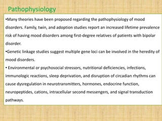 •Many theories have been proposed regarding the pathophysiology of mood
disorders. Family, twin, and adoption studies report an increased lifetime prevalence
risk of having mood disorders among first-degree relatives of patients with bipolar
disorder.
•Genetic linkage studies suggest multiple gene loci can be involved in the heredity of
mood disorders.
• Environmental or psychosocial stressors, nutritional deficiencies, infections,
immunologic reactions, sleep deprivation, and disruption of circadian rhythms can
cause dysregulation in neurotransmitters, hormones, endocrine function,
neuropeptides, cations, intracellular second messengers, and signal transduction
pathways.
Pathophysiology
 