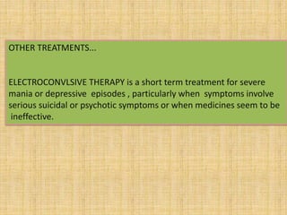 OTHER TREATMENTS...
ELECTROCONVLSIVE THERAPY is a short term treatment for severe
mania or depressive episodes , particularly when symptoms involve
serious suicidal or psychotic symptoms or when medicines seem to be
ineffective.
 