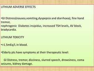 LITHIUM ADVERSE EFFECTS
•GI Distress(nausea,vomiting,dyspepsia and diarrhoea), fine hand
tremor,
nephrogenic Diabetes insipidus, increased TSH levels, AV block,
bradycardia.
LITHIUM TOXICITY
•>1.5mEq/L in blood.
•Elderly pts have symptoms at their therapeutic level:
GI Distress, tremor, dizziness, slurred speech, drowsiness, coma
seizures, kidney damage.
 