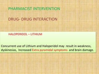 PHARMACIST INTERVENTION
DRUG- DRUG INTERACTION
HALOPERIDOL – LITHIUM
Concurrent use of Lithium and Haloperidol may result in weakness,
dyskinesias, Increased Extra pyramidal symptoms and brain damage.
 
