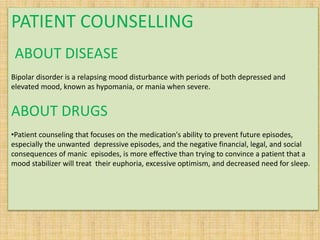 PATIENT COUNSELLING
ABOUT DISEASE
Bipolar disorder is a relapsing mood disturbance with periods of both depressed and
elevated mood, known as hypomania, or mania when severe.
ABOUT DRUGS
•Patient counseling that focuses on the medication's ability to prevent future episodes,
especially the unwanted depressive episodes, and the negative financial, legal, and social
consequences of manic episodes, is more effective than trying to convince a patient that a
mood stabilizer will treat their euphoria, excessive optimism, and decreased need for sleep.
 