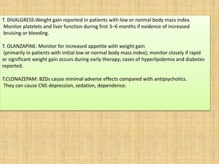 T. DIVALGRESS:Weight gain reported in patients with low or normal body mass index.
Monitor platelets and liver function during first 3–6 months if evidence of increased
bruising or bleeding.
T. OLANZAPINE: Monitor for increased appetite with weight gain
(primarily in patients with initial low or normal body mass index); monitor closely if rapid
or significant weight gain occurs during early therapy; cases of hyperlipidemia and diabetes
reported.
T.CLONAZEPAM: BZDs cause minimal adverse effects compared with antipsychotics.
They can cause CNS depression, sedation, dependence.
 