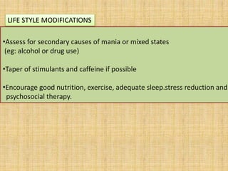 •Assess for secondary causes of mania or mixed states
(eg: alcohol or drug use)
•Taper of stimulants and caffeine if possible
•Encourage good nutrition, exercise, adequate sleep.stress reduction and
psychosocial therapy.
LIFE STYLE MODIFICATIONS
 