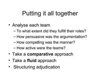 Putting it all together Analyse each team  To what extent did they fulfill their roles? How persuasive was the argumentation? How compelling was the manner? How active were the teams? Take a  comparative  approach Take a  fluid  approach Structuring adjudication 
