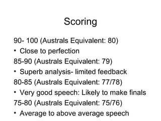 Scoring 90- 100 (Australs Equivalent: 80) Close to perfection 85-90 (Australs Equivalent: 79) Superb analysis- limited feedback 80-85 (Australs Equivalent: 77/78) Very good speech: Likely to make finals 75-80 (Australs Equivalent: 75/76) Average to above average speech 