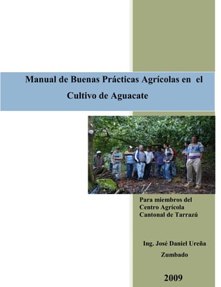 1
Para miembros del
Centro Agrícola
Cantonal de Tarrazú
Ing. José Daniel Ureña
Zumbado
2009
Manual de Buenas Prácticas Agrícolas en el
Cultivo de Aguacate
 