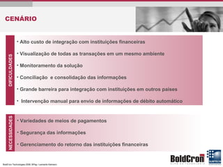 CENÁRIO DIFICULDADES Alto custo de integração com instituições financeiras Visualização de todas as transações em um mesmo ambiente Monitoramento da solução Conciliação  e consolidação das informações Grande barreira para integração com instituições em outros países Intervenção manual para envio de informações de débito automático NECESSIDADES Variedades de meios de pagamentos Segurança das informações Gerenciamento do retorno das instituições financeiras 