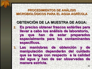 PROCEDIMIENTOS DE ANÁLISIS MICROBIOLÓGICOS PARA EL AGUA AGRÍCOLA OBTENCIÓN DE LA MUESTRA DE AGUA: Es preciso obtener frascos estériles para llevar a cabo los análisis de laboratorio,  ya que han de estar preparados especialmente para los contaminantes específicos. Las maniobras de obtención y de manipulación dependerán del cuidado que se tenga con respecto  a la calidad del agua y han de ser observadas de manera estricta. 