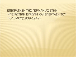 ΕΠΙΚΡΑΤΗΣΗ ΤΗΣ ΓΕΡΜΑΝΙΑΣ ΣΤΗΝ
ΗΠΕΙΡΩΤΙΚΗ ΕΥΡΩΠΗ ΚΑΙ ΕΠΕΚΤΑΣΗ ΤΟΥ
ΠΟΛΕΜΟΥ(1939-1942)
 