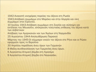    1942-Ανακοπή νικηφόρας πορείας του άξονα στη Ρωσία
   1943-Απόβαση συμμάχων στο Μαρόκο και στην Αλγερία και νίκη
    συμμάχων στον Ειρηνικό.
   10 Ιουλίου 1943-Απόβαση συμμάχων στη Σικελία και σύλληψη και
    εκτέλεση του Μουσολίνι, απόκρουση τελευταίας επίθεσης του άξονα κατά
    των σοβιετικών
   Απόβαση των Αμερικανών και των Άγγλων στη Νορμανδία
   25 Αυγούστου 1944-Απελευθέρωση Παρισιού
   Μάρτιος του 1945-Οι σύμμαχοι νικούν τον άξονα στο Ρήνο και οι Ρώσοι
    εφορμούν προς το Βερολίνο
   30 Απριλίου παράδοση άνευ όρων των Γερμανών
   8 Μαΐου-συνθηκολόγηση των Γερμανίας άνευ όρων.
   6 Αυγούστου-Ατομική βόμβα στη Χιροσίμα
   9 Αυγούστου-Ατομική βόμβα στο Ναγκασάκι.
 