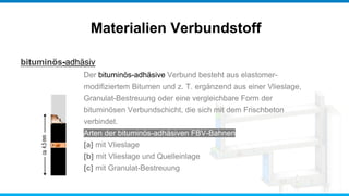 bituminös-adhäsiv
Materialien Verbundstoff
Der bituminös-adhäsive Verbund besteht aus elastomer-
modifiziertem Bitumen und z. T. ergänzend aus einer Vlieslage,
Granulat-Bestreuung oder eine vergleichbare Form der
bituminösen Verbundschicht, die sich mit dem Frischbeton
verbindet.
Arten der bituminös-adhäsiven FBV-Bahnen
[a] mit Vlieslage
[b] mit Vlieslage und Quelleinlage
[c] mit Granulat-Bestreuung
 