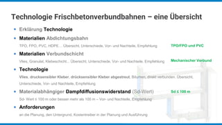 Technologie Frischbetonverbundbahnen – eine Übersicht
Erklärung Technologie
Materialien Abdichtungsbahn
TPO, FPO, PVC, HDPE… Übersicht, Unterschiede, Vor- und Nachteile, Empfehlung
Materialien Verbundschicht
Vlies, Granulat, Klebeschicht... Übersicht, Unterschiede, Vor- und Nachteile, Empfehlung
Technologie
Vlies, drucksensibler Kleber, drücksensibler Kleber abgestreut, Bitumen, direkt verbunden. Übersicht,
Unterschiede, Vor- und Nachteile, Empfehlung
Materialabhängiger Dampfdiffusionswiderstand (Sd-Wert)
Sd- Wert ≤ 100 m oder besser mehr als 100 m – Vor- und Nachteile, Empfehlung
Anforderungen
an die Planung, den Untergrund, Kostentreiber in der Planung und Ausführung
●
●
●
●
●
●
TPO/FPO und PVC
Mechanischer Verbund
Sd ≤ 100 m
 