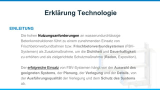 EINLEITUNG
Erklärung Technologie
Die hohen Nutzungsanforderungen an wasserundurchlässige
Betonkonstruktionen führt zu einem zunehmenden Einsatz von
Frischbetonverbundbahnen bzw. Frischbetonverbundsystemen (FBV-
Systemen) als Zusatzmaßnahme, um die Dichtheit und Dauerhaftigkeit
zu erhöhen und als zielgerichtete Schutzmaßnahme (Radon, Exposition).
Der erfolgreiche Einsatz von FBV-Systemen hängt von der Auswahl des
geeigneten Systems, der Planung, der Verlegung und der Details, von
der Ausführungsqualität der Verlegung und dem Schutz des Systems
ab.
 