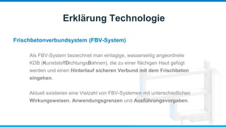 Frischbetonverbundsystem (FBV-System)
Erklärung Technologie
Als FBV-System bezeichnet man einlagige, wasserseitig angeordnete
KDB (KunststoffDichtungsBahnen), die zu einer flächigen Haut gefügt
werden und einen Hinterlauf sicheren Verbund mit dem Frischbeton
eingehen.
Aktuell existieren eine Vielzahl von FBV-Systemen mit unterschiedlichen
Wirkungsweisen, Anwendungsgrenzen und Ausführungsvorgaben.
 