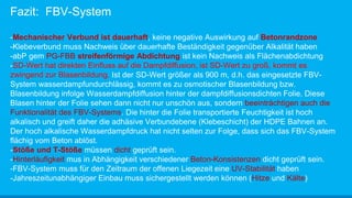 Fazit: FBV-System
-Mechanischer Verbund ist dauerhaft, keine negative Auswirkung auf Betonrandzone
-Klebeverbund muss Nachweis über dauerhafte Beständigkeit gegenüber Alkalität haben
-abP gem PG-FBB streifenförmige Abdichtung ist kein Nachweis als Flächenabdichtung
-SD-Wert hat direkten Einfluss auf die Dampfdiffusion, ist SD-Wert zu groß, kommt es
zwingend zur Blasenbildung. Ist der SD-Wert größer als 900 m, d.h. das eingesetzte FBV-
System wasserdampfundurchlässig, kommt es zu osmotischer Blasenbildung bzw.
Blasenbildung infolge Wasserdampfdiffusion hinter der dampfdiffusionsdichten Folie. Diese
Blasen hinter der Folie sehen dann nicht nur unschön aus, sondern beeinträchtigen auch die
Funktionalität des FBV-Systems. Die hinter die Folie transportierte Feuchtigkeit ist hoch
alkalisch und greift daher die adhäsive Verbundebene (Klebeschicht) der HDPE Bahnen an.
Der hoch alkalische Wasserdampfdruck hat nicht selten zur Folge, dass sich das FBV-System
flächig vom Beton ablöst.
-Stöße und T-Stöße müssen dicht geprüft sein.
-Hinterläufigkeit mus in Abhängigkeit verschiedener Beton-Konsistenzen dicht geprüft sein.
-FBV-System muss für den Zeitraum der offenen Liegezeit eine UV-Stabilität haben
-Jahreszeitunabhängiger Einbau muss sichergestellt werden können (Hitze und Kälte)
 