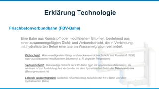 Frischbetonverbundbahn (FBV-Bahn)
Erklärung Technologie
Eine Bahn aus Kunststoff oder modifiziertem Bitumen, bestehend aus
einer zusammengefügten Dicht- und Verbundschicht, die in Verbindung
mit hydratisierten Beton eine laterale Wassermigration verhindert.
Dichtschicht: Wasserseitige dehnfähige und druckwasserdichte Schicht aus Kunststoff (KDB)
oder aus Elastomer-modifiziertem Bitumen (i. d. R. zugleich Trägerbahn)
Verbundschicht: Betonseitige Schicht der FBV-Bahn (ggf. mit applizierten Materialien), die
wirksam ist zur Ausbildung des Verbundes mit dem hydratisierten Beton der Betonrandzone
(Betongrenzschicht)
Laterale Wassermigration: Seitlicher Feuchteeintrag zwischen der FBV-Bahn und dem
hydratisierten Beton
 