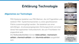 Allgemeines zur Technologie
Erklärung Technologie
FBV-Systeme bestehen aus FBV-Bahnen, die mit Fügenähten und
weiteren FBV- Systemkomponenten zu einer geschlossenen
Fläche zusammengefügt werden. Sie bestehen aus einer
dehnfähigen, druckwassergeeigneten Dichtungsschicht und einer
darauf fest applizierten Verbundschicht, die zum Frischbeton hin
angeordnet wird.
Die Verbundschichten können klebe-adhäsiv, mechanisch-
adhäsiv, chemisch-adhäsiv oder bituminös-adhäsiv ausgebildet
sein.
Mikroskopische
Aufnahme von dichten
Grenzflächen von FBV-
Systemen
 