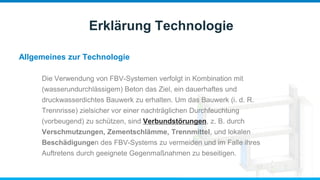 Allgemeines zur Technologie
Erklärung Technologie
Die Verwendung von FBV-Systemen verfolgt in Kombination mit
(wasserundurchlässigem) Beton das Ziel, ein dauerhaftes und
druckwasserdichtes Bauwerk zu erhalten. Um das Bauwerk (i. d. R.
Trennrisse) zielsicher vor einer nachträglichen Durchfeuchtung
(vorbeugend) zu schützen, sind Verbundstörungen, z. B. durch
Verschmutzungen, Zementschlämme, Trennmittel, und lokalen
Beschädigungen des FBV-Systems zu vermeiden und im Falle ihres
Auftretens durch geeignete Gegenmaßnahmen zu beseitigen.
 