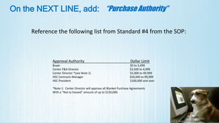 On the NEXT LINE, add: “Purchase Authority”
Reference the following list from Standard #4 from the SOP:
Approval Authority Dollar Limit
Buyer $0 to 3,499
Center F&A Director $3,500 to 4,999
Center Director *(see Note 1) $5,000 to 49,999
HSC Contracts Manager $50,000 to 99,999
HSC President $100,000 and over
*Note 1: Center Director will approve all Blanket Purchase Agreements
With a “Not to Exceed” amount of up to $150,000.
 
