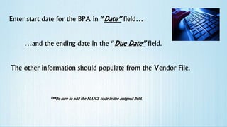 Enter start date for the BPA in “Date” field…
…and the ending date in the “Due Date” field.
The other information should populate from the Vendor File.
***Be sure to add the NAICS code in the assigned field.
 