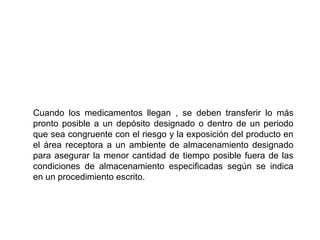 Cuando los medicamentos llegan , se deben transferir lo más
pronto posible a un depósito designado o dentro de un periodo
que sea congruente con el riesgo y la exposición del producto en
el área receptora a un ambiente de almacenamiento designado
para asegurar la menor cantidad de tiempo posible fuera de las
condiciones de almacenamiento especificadas según se indica
en un procedimiento escrito.
 