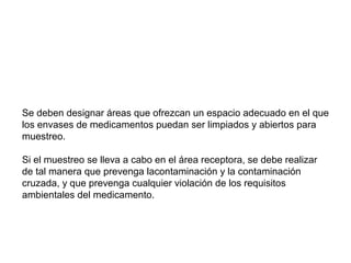 Se deben designar áreas que ofrezcan un espacio adecuado en el que
los envases de medicamentos puedan ser limpiados y abiertos para
muestreo.
Si el muestreo se lleva a cabo en el área receptora, se debe realizar
de tal manera que prevenga lacontaminación y la contaminación
cruzada, y que prevenga cualquier violación de los requisitos
ambientales del medicamento.
 