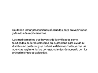 Se deben tomar precauciones adecuadas para prevenir robos
y desvíos de medicamentos.
Los medicamentos que hayan sido identificados como
falsificados deberán colocarse en cuarentena para evitar su
distribución posterior y se deberá establecer contacto con las
agencias reglamentarias correspondientes de acuerdo con los
procedimientos establecidos.
 
