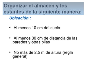 Organizar el almacén y los
estantes de la siguiente manera:
Ubicación :
• Al menos 10 cm del suelo
• Al menos 30 cm de distancia de las
paredes y otras pilas
• No más de 2,5 m de altura (regla
general)
 