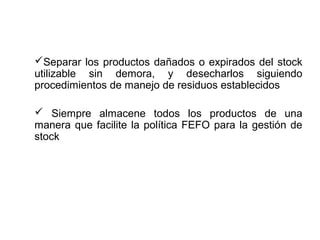 Separar los productos dañados o expirados del stock
utilizable sin demora, y desecharlos siguiendo
procedimientos de manejo de residuos establecidos
 Siempre almacene todos los productos de una
manera que facilite la política FEFO para la gestión de
stock
 